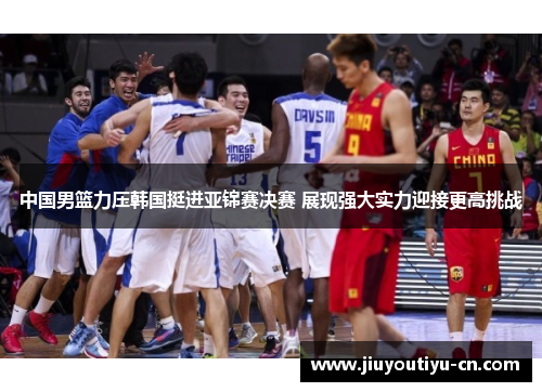 中国男篮力压韩国挺进亚锦赛决赛 展现强大实力迎接更高挑战