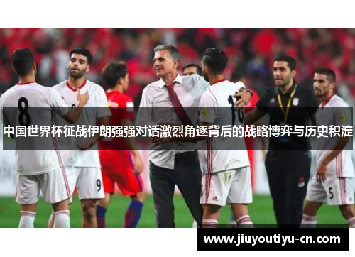 中国世界杯征战伊朗强强对话激烈角逐背后的战略博弈与历史积淀