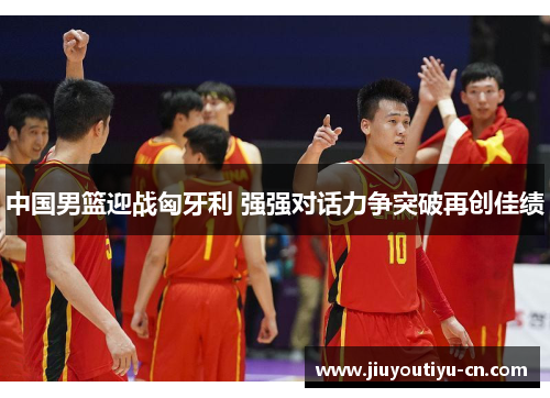 中国男篮迎战匈牙利 强强对话力争突破再创佳绩
