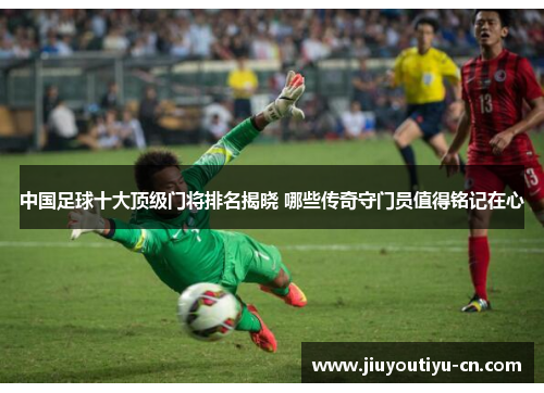 中国足球十大顶级门将排名揭晓 哪些传奇守门员值得铭记在心